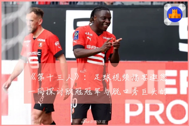 《第十三人》：足球视频播客邀您一同探讨欧冠冠军与脱口秀巨头的精彩对话！