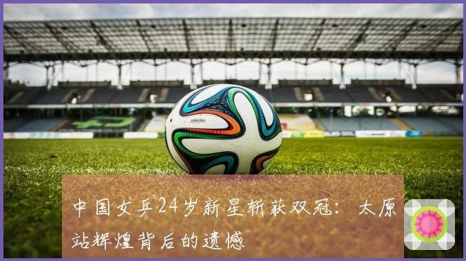 中国女乒24岁新星斩获双冠：太原站辉煌背后的遗憾