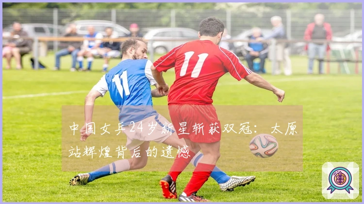 中国女乒24岁新星斩获双冠：太原站辉煌背后的遗憾